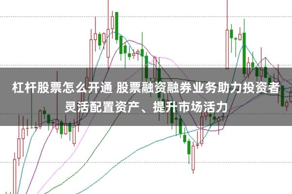 杠杆股票怎么开通 股票融资融券业务助力投资者灵活配置资产、提升市场活力