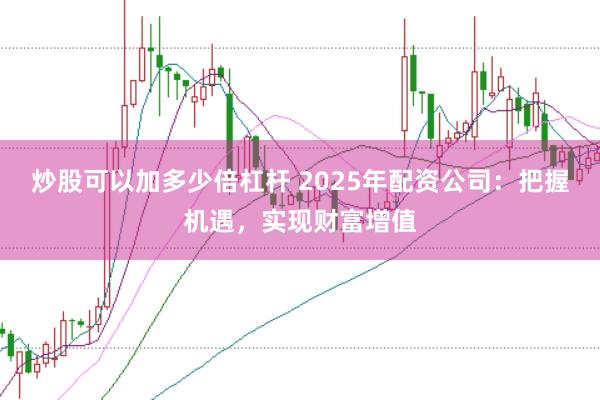 炒股可以加多少倍杠杆 2025年配资公司：把握机遇，实现财富增值