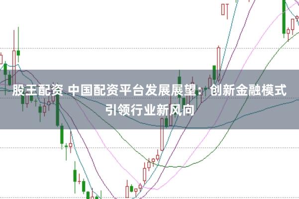 股王配资 中国配资平台发展展望：创新金融模式引领行业新风向