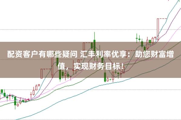 配资客户有哪些疑问 汇丰利率优享：助您财富增值，实现财务目标！