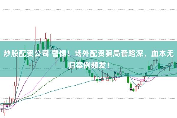 炒股配资公司 警惕！场外配资骗局套路深，血本无归案例频发！