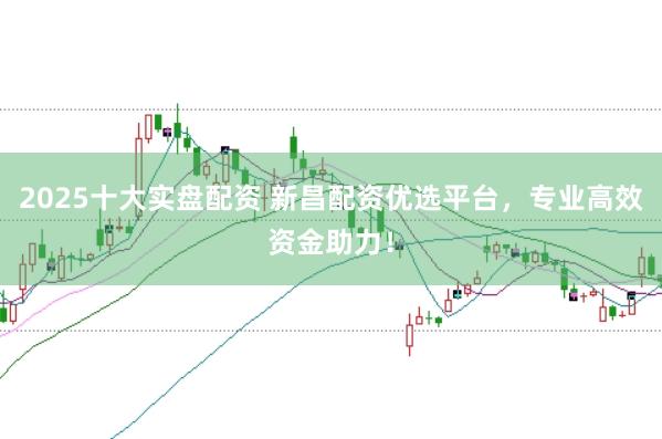 2025十大实盘配资 新昌配资优选平台，专业高效资金助力！