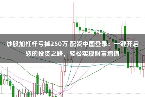 炒股加杠杆亏掉250万 配资中国登录：一键开启您的投资之路，轻松实现财富增值