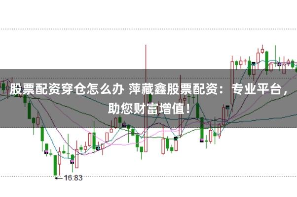 股票配资穿仓怎么办 萍藏鑫股票配资：专业平台，助您财富增值！
