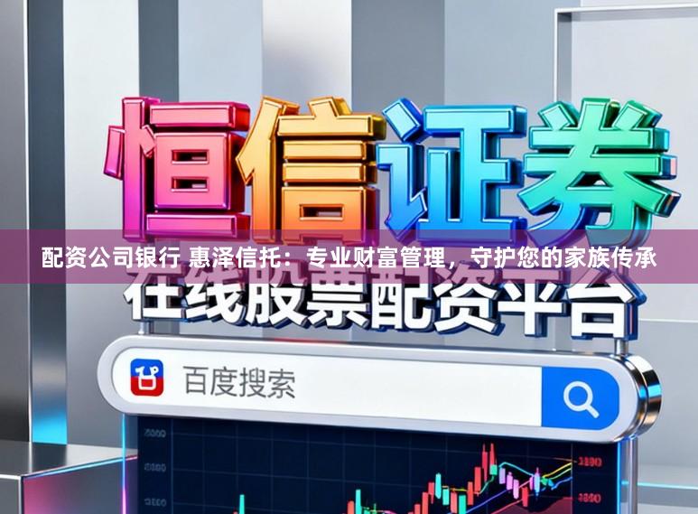 配资公司银行 惠泽信托：专业财富管理，守护您的家族传承