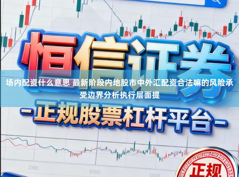 场内配资什么意思 最新阶段内地股市中外汇配资合法嘛的风险承受边界分析执行层面提
