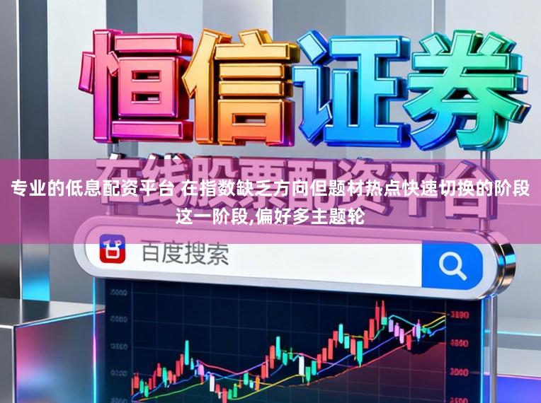 专业的低息配资平台 在指数缺乏方向但题材热点快速切换的阶段这一阶段，偏好多主题轮