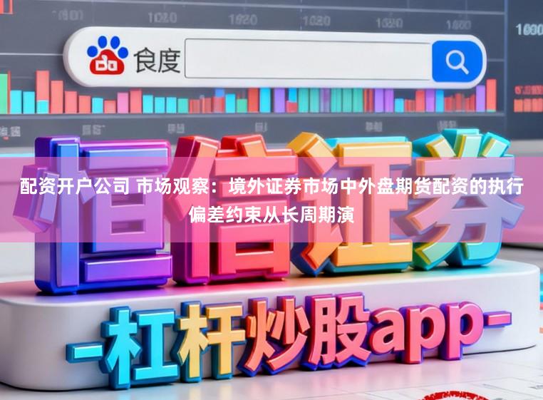 配资开户公司 市场观察：境外证券市场中外盘期货配资的执行偏差约束从长周期演
