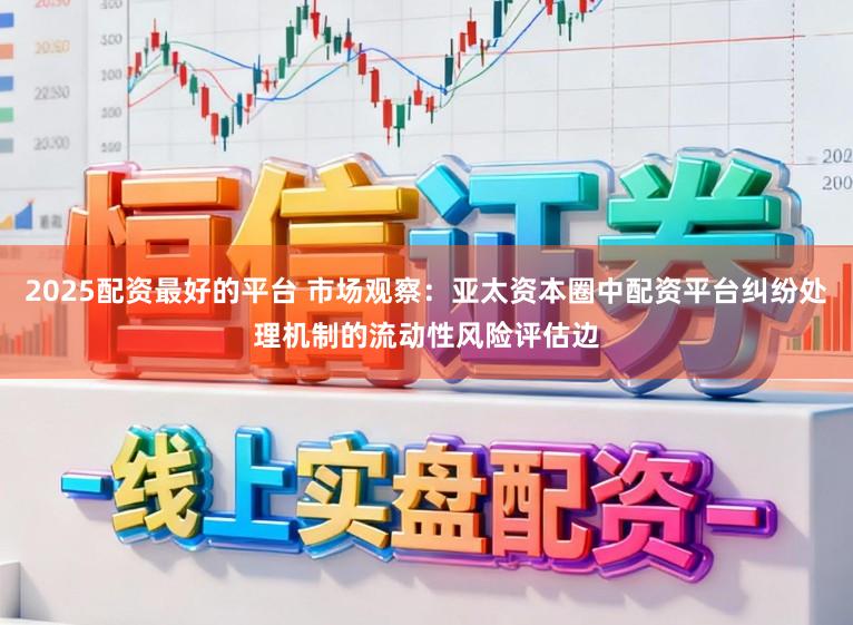 2025配资最好的平台 市场观察：亚太资本圈中配资平台纠纷处理机制的流动性风险评估边