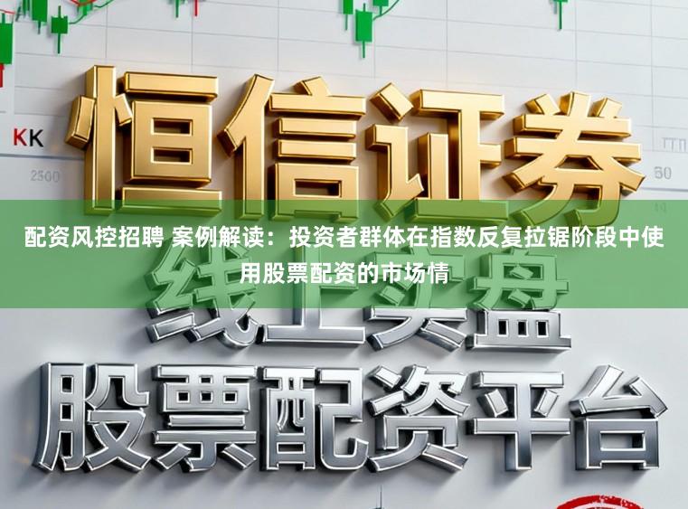 配资风控招聘 案例解读：投资者群体在指数反复拉锯阶段中使用股票配资的市场情