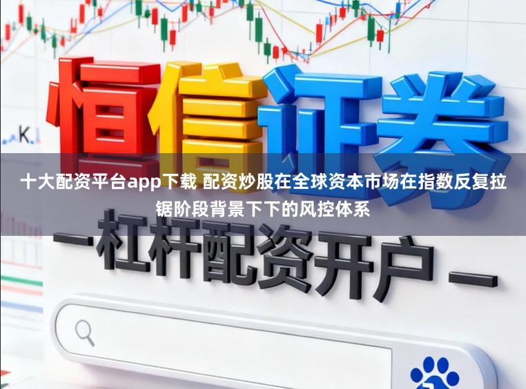 十大配资平台app下载 配资炒股在全球资本市场在指数反复拉锯阶段背景下下的风控体系