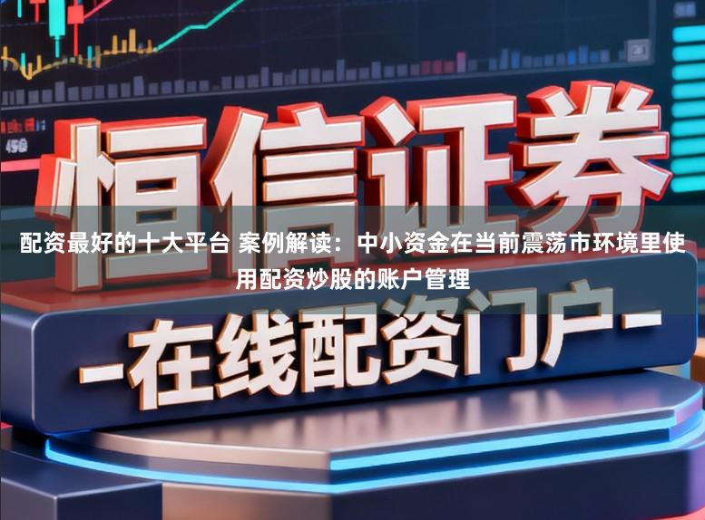 配资最好的十大平台 案例解读：中小资金在当前震荡市环境里使用配资炒股的账户管理